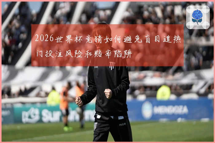 2026世界杯竞猜如何避免盲目追热门投注风险和赔率陷阱